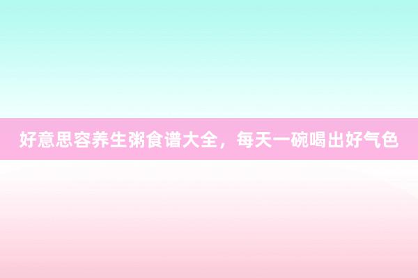 好意思容养生粥食谱大全，每天一碗喝出好气色