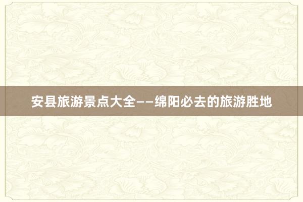 安县旅游景点大全——绵阳必去的旅游胜地